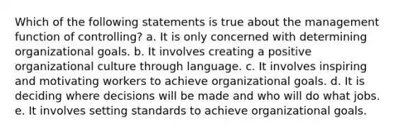 Which of the following statements is true about the management function of controlling? a. It is only concerned with determining organizational goals. b. It involves creating a positive organizational culture through language. c. It involves inspiring and motivating workers to achieve organizational goals. d. It is deciding where decisions will be made and who will do what jobs. e. It involves setting standards to achieve organizational goals.