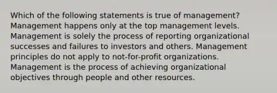 Which of the following statements is true of management? Management happens only at the top management levels. Management is solely the process of reporting organizational successes and failures to investors and others. Management principles do not apply to not-for-profit organizations. Management is the process of achieving organizational objectives through people and other resources.