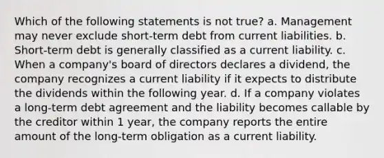 Which of the following statements is not true? a. Management may never exclude short-term debt from current liabilities. b. Short-term debt is generally classified as a current liability. c. When a company's board of directors declares a dividend, the company recognizes a current liability if it expects to distribute the dividends within the following year. d. If a company violates a long-term debt agreement and the liability becomes callable by the creditor within 1 year, the company reports the entire amount of the long-term obligation as a current liability.