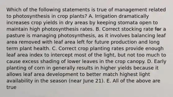 Which of the following statements is true of management related to photosynthesis in crop plants? A. Irrigation dramatically increases crop yields in dry areas by keeping stomata open to maintain high photosynthesis rates. B. Correct stocking rate for a pasture is managing photosynthesis, as it involves balancing leaf area removed with leaf area left for future production and long term plant health. C. Correct crop planting rates provide enough leaf area index to intercept most of the light, but not too much to cause excess shading of lower leaves in the crop canopy. D. Early planting of corn in generally results in higher yields because it allows leaf area development to better match highest light availability in the season (near June 21). E. All of the above are true