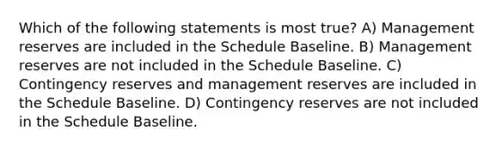 Which of the following statements is most true? A) Management reserves are included in the Schedule Baseline. B) Management reserves are not included in the Schedule Baseline. C) Contingency reserves and management reserves are included in the Schedule Baseline. D) Contingency reserves are not included in the Schedule Baseline.