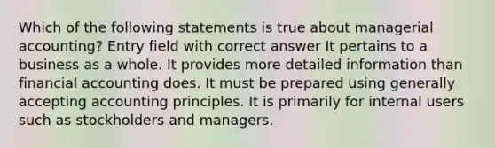 Which of the following statements is true about managerial accounting? Entry field with correct answer It pertains to a business as a whole. It provides more detailed information than financial accounting does. It must be prepared using generally accepting accounting principles. It is primarily for internal users such as stockholders and managers.