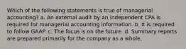 Which of the following statements is true of managerial​ accounting? a. An external audit by an independent CPA is required for managerial accounting information. b. It is required to follow GAAP. c. The focus is on the future. d. Summary reports are prepared primarily for the company as a whole.