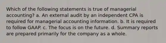 Which of the following statements is true of managerial​ accounting? a. An external audit by an independent CPA is required for managerial accounting information. b. It is required to follow GAAP. c. The focus is on the future. d. Summary reports are prepared primarily for the company as a whole.