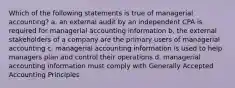 Which of the following statements is true of managerial accounting? a. an external audit by an independent CPA is required for managerial accounting information b. the external stakeholders of a company are the primary users of managerial accounting c. managerial accounting information is used to help managers plan and control their operations d. managerial accounting information must comply with Generally Accepted Accounting Principles