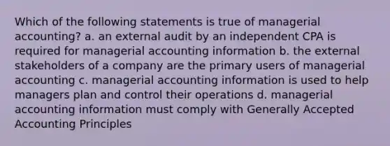 Which of the following statements is true of managerial accounting? a. an external audit by an independent CPA is required for managerial accounting information b. the external stakeholders of a company are the primary users of managerial accounting c. managerial accounting information is used to help managers plan and control their operations d. managerial accounting information must comply with Generally Accepted Accounting Principles