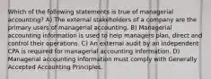 Which of the following statements is true of managerial accounting? A) The external stakeholders of a company are the primary users of managerial accounting. B) Managerial accounting information is used to help managers plan, direct and control their operations. C) An external audit by an independent CPA is required for managerial accounting information. D) Managerial accounting information must comply with Generally Accepted Accounting Principles.