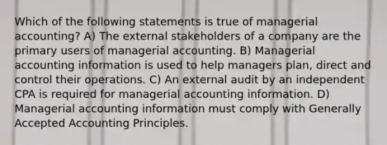 Which of the following statements is true of managerial accounting? A) The external stakeholders of a company are the primary users of managerial accounting. B) Managerial accounting information is used to help managers plan, direct and control their operations. C) An external audit by an independent CPA is required for managerial accounting information. D) Managerial accounting information must comply with Generally Accepted Accounting Principles.