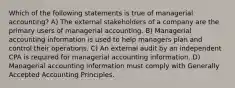 Which of the following statements is true of managerial accounting? A) The external stakeholders of a company are the primary users of managerial accounting. B) Managerial accounting information is used to help managers plan and control their operations. C) An external audit by an independent CPA is required for managerial accounting information. D) Managerial accounting information must comply with Generally Accepted Accounting Principles.