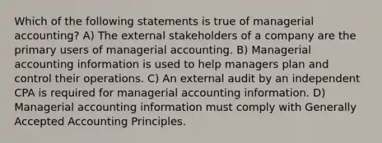 Which of the following statements is true of managerial accounting? A) The external stakeholders of a company are the primary users of managerial accounting. B) Managerial accounting information is used to help managers plan and control their operations. C) An external audit by an independent CPA is required for managerial accounting information. D) Managerial accounting information must comply with Generally Accepted Accounting Principles.