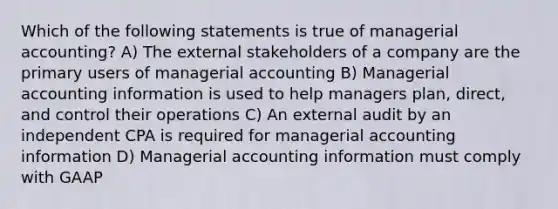 Which of the following statements is true of managerial accounting? A) The external stakeholders of a company are the primary users of managerial accounting B) Managerial accounting information is used to help managers plan, direct, and control their operations C) An external audit by an independent CPA is required for managerial accounting information D) Managerial accounting information must comply with GAAP