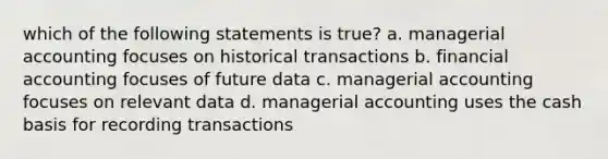 which of the following statements is true? a. managerial accounting focuses on historical transactions b. financial accounting focuses of future data c. managerial accounting focuses on relevant data d. managerial accounting uses the cash basis for recording transactions