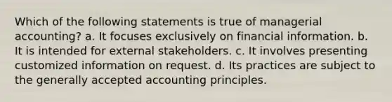 Which of the following statements is true of managerial accounting? a. It focuses exclusively on financial information. b. It is intended for external stakeholders. c. It involves presenting customized information on request. d. Its practices are subject to the generally accepted accounting principles.