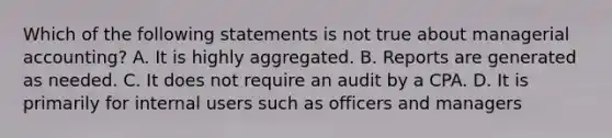 Which of the following statements is not true about managerial accounting? A. It is highly aggregated. B. Reports are generated as needed. C. It does not require an audit by a CPA. D. It is primarily for internal users such as officers and managers