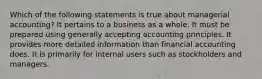 Which of the following statements is true about managerial accounting? It pertains to a business as a whole. It must be prepared using generally accepting accounting principles. It provides more detailed information than financial accounting does. It is primarily for internal users such as stockholders and managers.