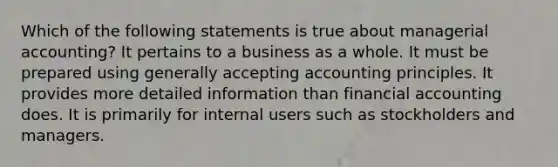 Which of the following statements is true about managerial accounting? It pertains to a business as a whole. It must be prepared using generally accepting accounting principles. It provides more detailed information than financial accounting does. It is primarily for internal users such as stockholders and managers.