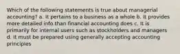 Which of the following statements is true about managerial accounting? a. It pertains to a business as a whole b. It provides more detailed info than financial accounting does c. It is primarily for internal users such as stockholders and managers d. It must be prepared using generally accepting accounting principles