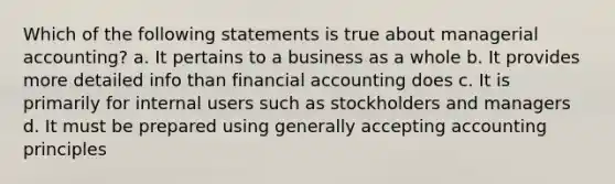 Which of the following statements is true about managerial accounting? a. It pertains to a business as a whole b. It provides more detailed info than financial accounting does c. It is primarily for internal users such as stockholders and managers d. It must be prepared using generally accepting accounting principles