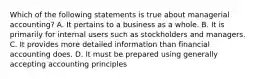 Which of the following statements is true about managerial accounting? A. It pertains to a business as a whole. B. It is primarily for internal users such as stockholders and managers. C. It provides more detailed information than financial accounting does. D. It must be prepared using generally accepting accounting principles