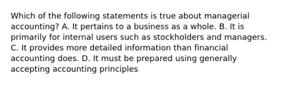 Which of the following statements is true about managerial accounting? A. It pertains to a business as a whole. B. It is primarily for internal users such as stockholders and managers. C. It provides more detailed information than financial accounting does. D. It must be prepared using generally accepting accounting principles