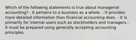 Which of the following statements is true about managerial accounting? - It pertains to a business as a whole. - It provides more detailed information than financial accounting does. - It is primarily for internal users such as stockholders and managers. - It must be prepared using generally accepting accounting principles.