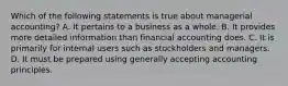 Which of the following statements is true about managerial accounting? A. It pertains to a business as a whole. B. It provides more detailed information than financial accounting does. C. It is primarily for internal users such as stockholders and managers. D. It must be prepared using generally accepting accounting principles.