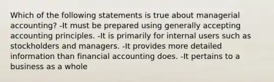 Which of the following statements is true about managerial accounting? -It must be prepared using generally accepting accounting principles. -It is primarily for internal users such as stockholders and managers. -It provides more detailed information than financial accounting does. -It pertains to a business as a whole