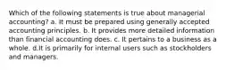 Which of the following statements is true about managerial accounting? a. It must be prepared using generally accepted accounting principles. b. It provides more detailed information than financial accounting does. c. It pertains to a business as a whole. d.It is primarily for internal users such as stockholders and managers.