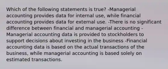 Which of the following statements is true? -Managerial accounting provides data for internal use, while financial accounting provides data for external use. -There is no significant difference between financial and managerial accounting -Managerial accounting data is provided to stockholders to support decisions about investing in the business -Financial accounting data is based on the actual transactions of the business, while managerial accounting is based solely on estimated transactions.