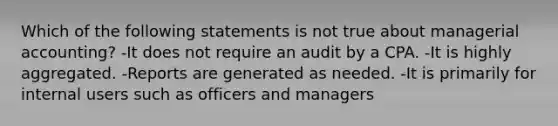 Which of the following statements is not true about managerial accounting? -It does not require an audit by a CPA. -It is highly aggregated. -Reports are generated as needed. -It is primarily for internal users such as officers and managers