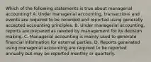 Which of the following statements is true about managerial accounting? A. Under managerial accounting, transactions and events are required to be recorded and reported using generally accepted accounting principles. B. Under managerial accounting, reports are prepared as needed by management for its decision making. C. Managerial accounting is mainly used to generate financial information for external parties. D. Reports generated using managerial accounting are required to be reported annually but may be reported monthly or quarterly.