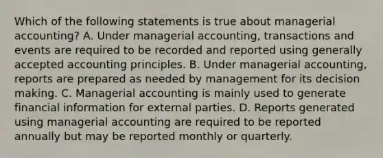 Which of the following statements is true about managerial accounting? A. Under managerial accounting, transactions and events are required to be recorded and reported using <a href='https://www.questionai.com/knowledge/kwjD9YtMH2-generally-accepted-accounting-principles' class='anchor-knowledge'>generally accepted accounting principles</a>. B. Under managerial accounting, reports are prepared as needed by management for its <a href='https://www.questionai.com/knowledge/kuI1pP196d-decision-making' class='anchor-knowledge'>decision making</a>. C. Managerial accounting is mainly used to generate financial information for external parties. D. Reports generated using managerial accounting are required to be reported annually but may be reported monthly or quarterly.