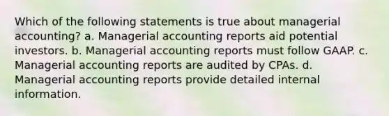 Which of the following statements is true about managerial accounting? a. Managerial accounting reports aid potential investors. b. Managerial accounting reports must follow GAAP. c. Managerial accounting reports are audited by CPAs. d. Managerial accounting reports provide detailed internal information.