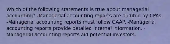 Which of the following statements is true about managerial accounting? -Managerial accounting reports are audited by CPAs. -Managerial accounting reports must follow GAAP. -Managerial accounting reports provide detailed internal information. -Managerial accounting reports aid potential investors.