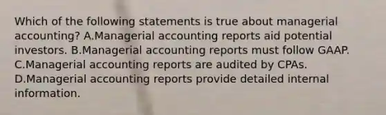 Which of the following statements is true about managerial accounting? A.Managerial accounting reports aid potential investors. B.Managerial accounting reports must follow GAAP. C.Managerial accounting reports are audited by CPAs. D.Managerial accounting reports provide detailed internal information.