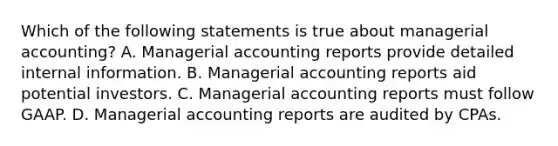 Which of the following statements is true about managerial​ accounting? A. Managerial accounting reports provide detailed internal information. B. Managerial accounting reports aid potential investors. C. Managerial accounting reports must follow GAAP. D. Managerial accounting reports are audited by CPAs.