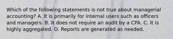 Which of the following statements is not true about managerial accounting? A. It is primarily for internal users such as officers and managers. B. It does not require an audit by a CPA. C. It is highly aggregated. D. Reports are generated as needed.