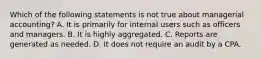 Which of the following statements is not true about managerial accounting? A. It is primarily for internal users such as officers and managers. B. It is highly aggregated. C. Reports are generated as needed. D. It does not require an audit by a CPA.