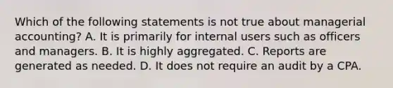 Which of the following statements is not true about managerial accounting? A. It is primarily for internal users such as officers and managers. B. It is highly aggregated. C. Reports are generated as needed. D. It does not require an audit by a CPA.