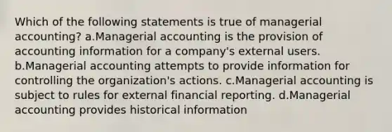 Which of the following statements is true of managerial accounting? a.Managerial accounting is the provision of accounting information for a company's external users. b.Managerial accounting attempts to provide information for controlling the organization's actions. c.Managerial accounting is subject to rules for external financial reporting. d.Managerial accounting provides historical information