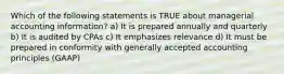 Which of the following statements is TRUE about managerial accounting information? a) It is prepared annually and quarterly b) It is audited by CPAs c) It emphasizes relevance d) It must be prepared in conformity with generally accepted accounting principles (GAAP)