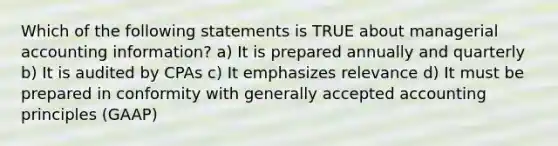 Which of the following statements is TRUE about managerial accounting information? a) It is prepared annually and quarterly b) It is audited by CPAs c) It emphasizes relevance d) It must be prepared in conformity with generally accepted accounting principles (GAAP)