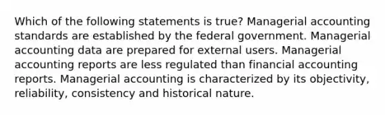 Which of the following statements is true? Managerial accounting standards are established by the federal government. Managerial accounting data are prepared for external users. Managerial accounting reports are less regulated than financial accounting reports. Managerial accounting is characterized by its objectivity, reliability, consistency and historical nature.