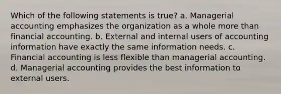 Which of the following statements is true? a. Managerial accounting emphasizes the organization as a whole more than financial accounting. b. External and internal users of accounting information have exactly the same information needs. c. Financial accounting is less flexible than managerial accounting. d. Managerial accounting provides the best information to external users.