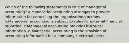 Which of the following statements is true of managerial accounting? a.Managerial accounting attempts to provide information for controlling the organization's actions. b.Managerial accounting is subject to rules for external financial reporting. c.Managerial accounting provides historical information. d.Managerial accounting is the provision of accounting information for a company's external users.