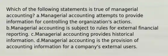 Which of the following statements is true of managerial accounting? a.Managerial accounting attempts to provide information for controlling the organization's actions. b.Managerial accounting is subject to rules for external financial reporting. c.Managerial accounting provides historical information. d.Managerial accounting is the provision of accounting information for a company's external users.