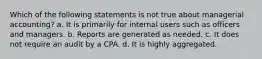 Which of the following statements is not true about managerial accounting? a. It is primarily for internal users such as officers and managers. b. Reports are generated as needed. c. It does not require an audit by a CPA. d. It is highly aggregated.