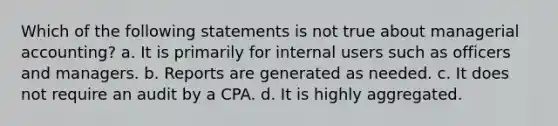 Which of the following statements is not true about managerial accounting? a. It is primarily for internal users such as officers and managers. b. Reports are generated as needed. c. It does not require an audit by a CPA. d. It is highly aggregated.