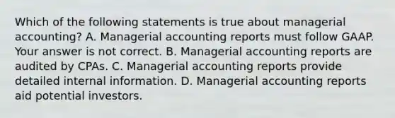 Which of the following statements is true about managerial​ accounting? A. Managerial accounting reports must follow GAAP. Your answer is not correct. B. Managerial accounting reports are audited by CPAs. C. Managerial accounting reports provide detailed internal information. D. Managerial accounting reports aid potential investors.