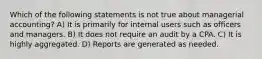 Which of the following statements is not true about managerial accounting? A) It is primarily for internal users such as officers and managers. B) It does not require an audit by a CPA. C) It is highly aggregated. D) Reports are generated as needed.